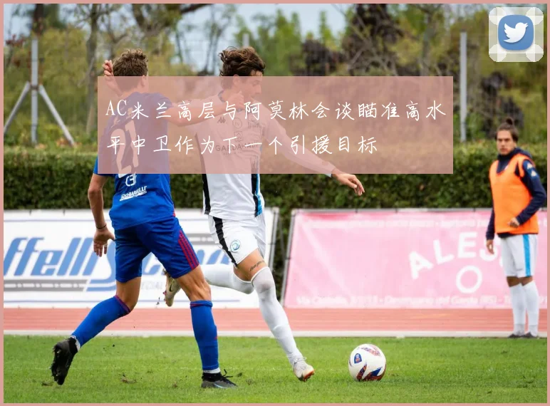 AC米兰高层与阿莫林会谈瞄准高水平中卫作为下一个引援目标