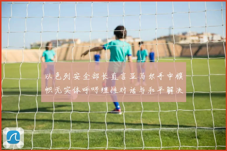 以色列安全部长直言亚马尔手中旗帜无实体呼吁理性对话与和平解决方案