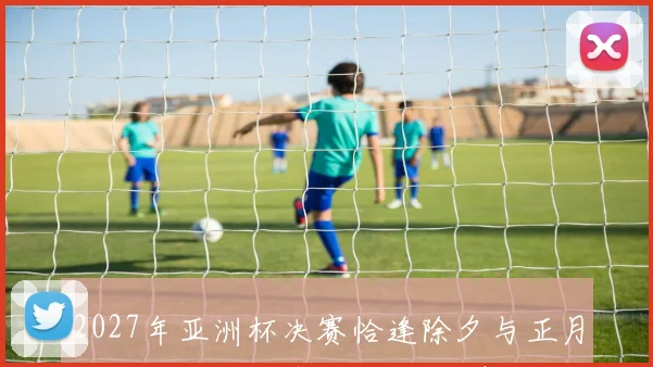 2027年亚洲杯决赛恰逢除夕与正月初一哪两队将争夺冠军荣耀