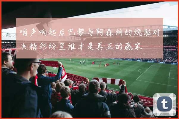 哨声响起后巴黎与阿森纳的烧脑对决精彩纷呈谁才是真正的赢家