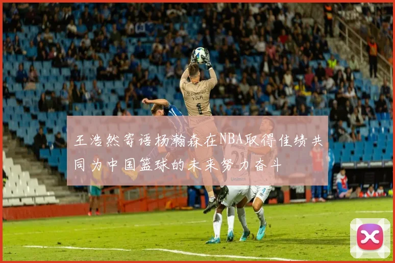 王浩然寄语杨瀚森在NBA取得佳绩共同为中国篮球的未来努力奋斗
