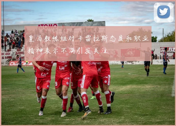 皇马教练组对卡雷拉斯态度和职业精神表示不满引发关注