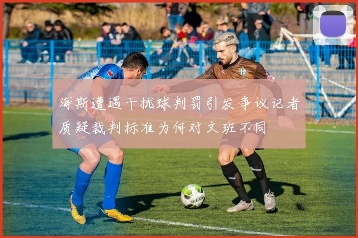 海斯遭遇干扰球判罚引发争议记者质疑裁判标准为何对文班不同
