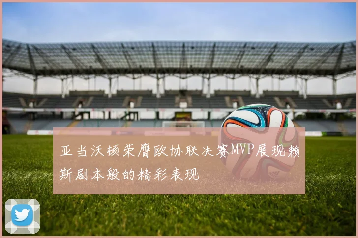 亚当沃顿荣膺欧协联决赛MVP展现赖斯剧本般的精彩表现