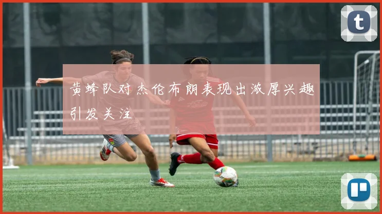 黄蜂队对杰伦布朗表现出浓厚兴趣引发关注